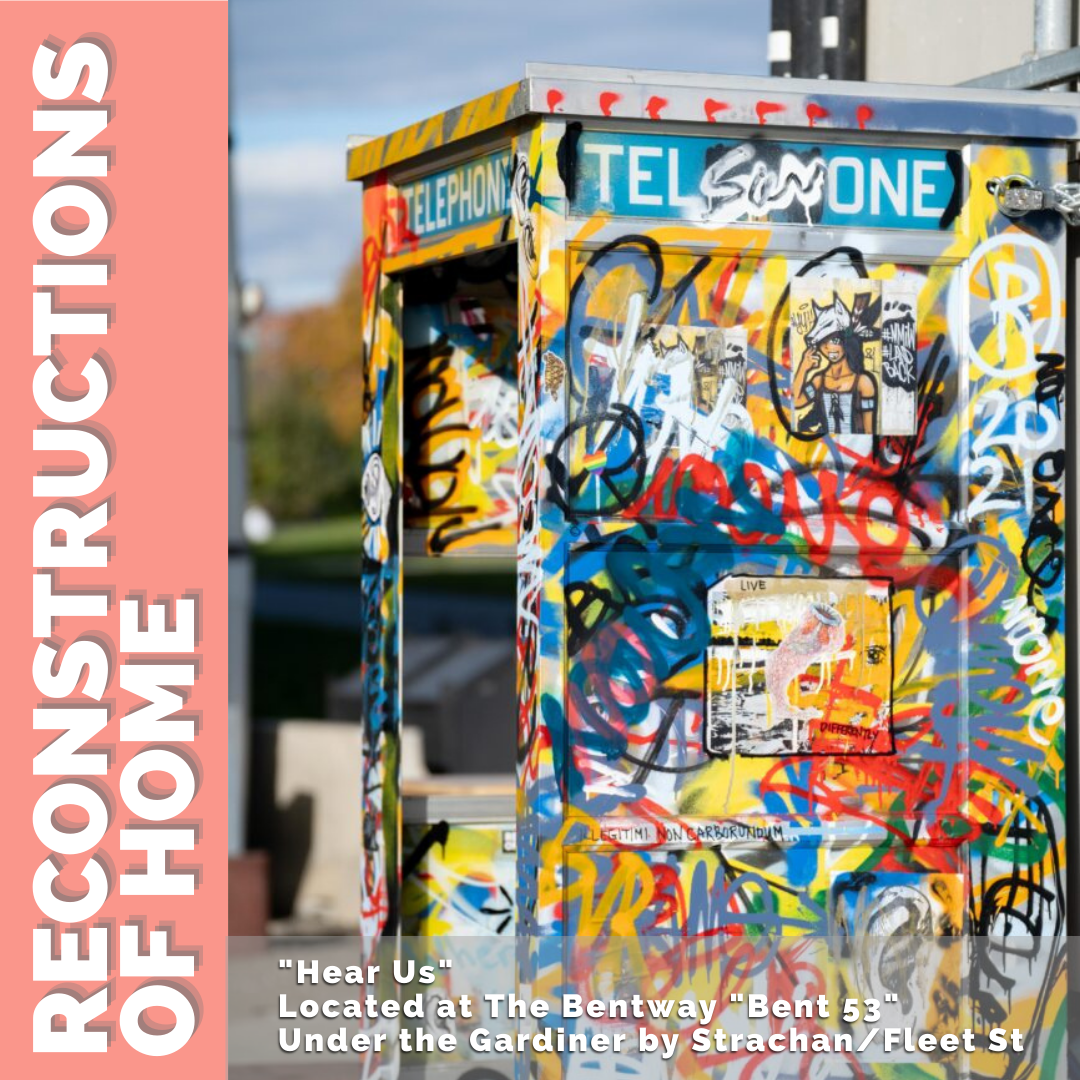 Image of a phone booth painted in colourful graffiti. There is an orange bar on the left side with the title “Reconstructions of Home”. In smaller text: “Hear Us.” Located at the Bentway “Bent 53” Under the Gardiner by Strachan/ Fleet St.