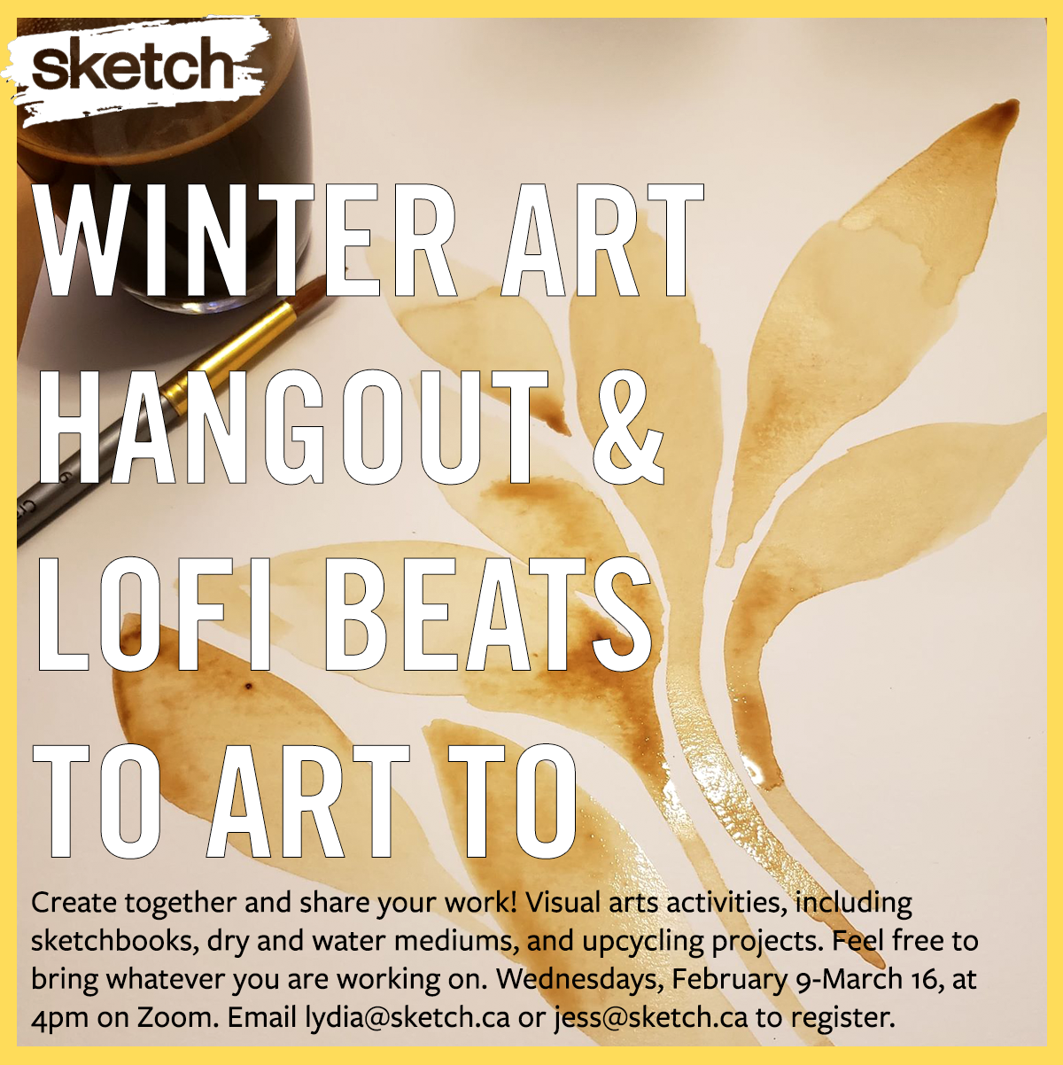 Photograph of a watercolour painting of a flower made with coffee, a cup with coffee and a paintbrush. A yellow border and the SKETCH logo, along with the text “Winter Art Hangout & Lofi Beats to Art To! Create together and share your work! Visual arts activities, including sketchbooks, dry and water mediums, and upcycling projects. Feel free to bring whatever you are working on. Wednesdays, February 9-March 16, at 4pm on Zoom. Email lydia@sketch.ca or jess@sketch.ca to register