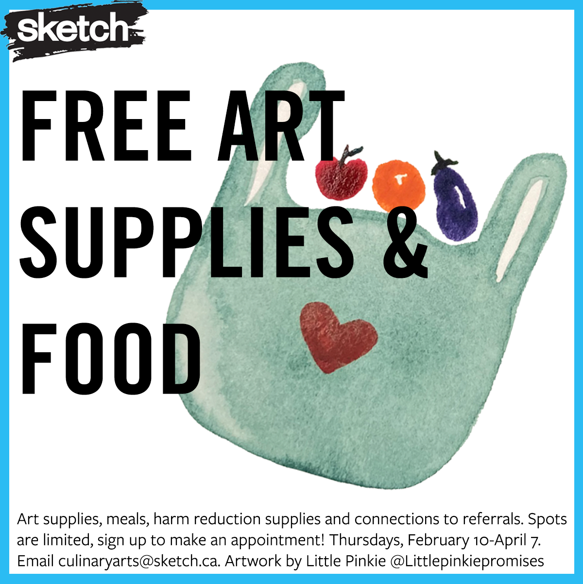A watercolour painting of a teal bag with a heart on it, with an apple, an orange and an eggplant going into the bag. A blue border and the SKETCH logo, along with the text “Art supplies, meals, harm reduction supplies and connections to referrals. Spots are limited, sign up to make an appointment! Thursdays, February 10-April 7. Email culinaryarts@sketch.ca. Artwork by Little Pinkie @Littlepinkiepromises”