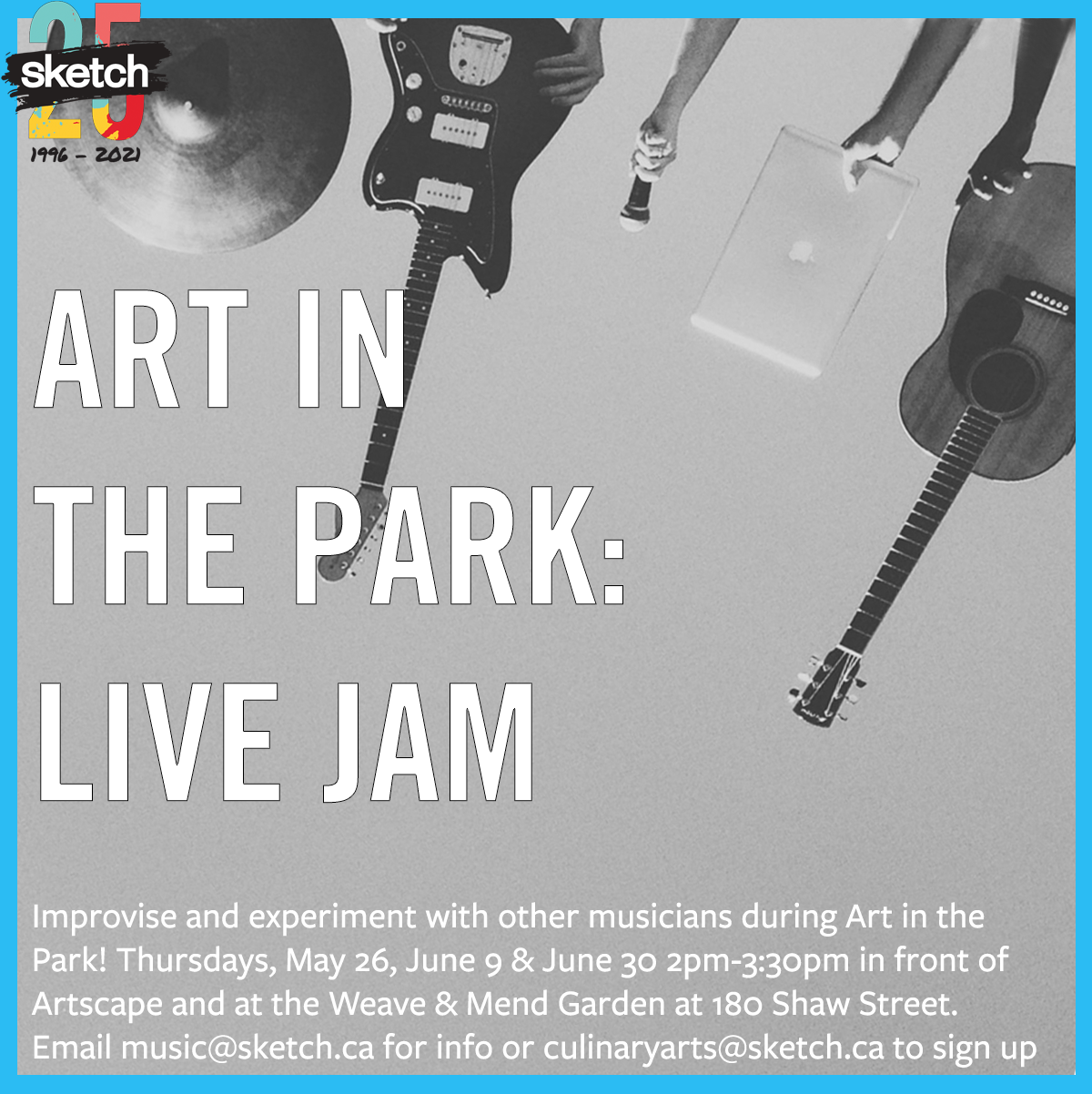 A black and white photograph of hands holding up different musical instruments (guitars, a laptop, a cymbal) The SKETCH logo and a blue border. Text overlaid says “ART IN THE PARK: LIVE JAM. Improvise and experiment with other musicians during Art in the Park! Thursdays, May 26, June 9 & June 30 2pm-3:30pm in front of Artscape and at the Weave & Mend Garden at 180 Shaw Street. Email music@sketch.ca for info or culinaryarts@sketch.ca to sign up”