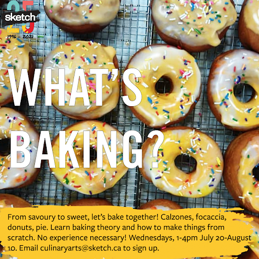 The SKETCH 25th Anniversary logo and an image of freshly-baked, glazed and sprinkled donuts behind the text: “What’s Baking? From savoury to sweet, let’s bake together! Calzones, focaccia, donuts, pie. Learn baking theory and how to make things from scratch. No experience necessary! Wednesdays, 1-4pm July 20-August 10. Email culinaryarts@sketch.ca to sign up.”